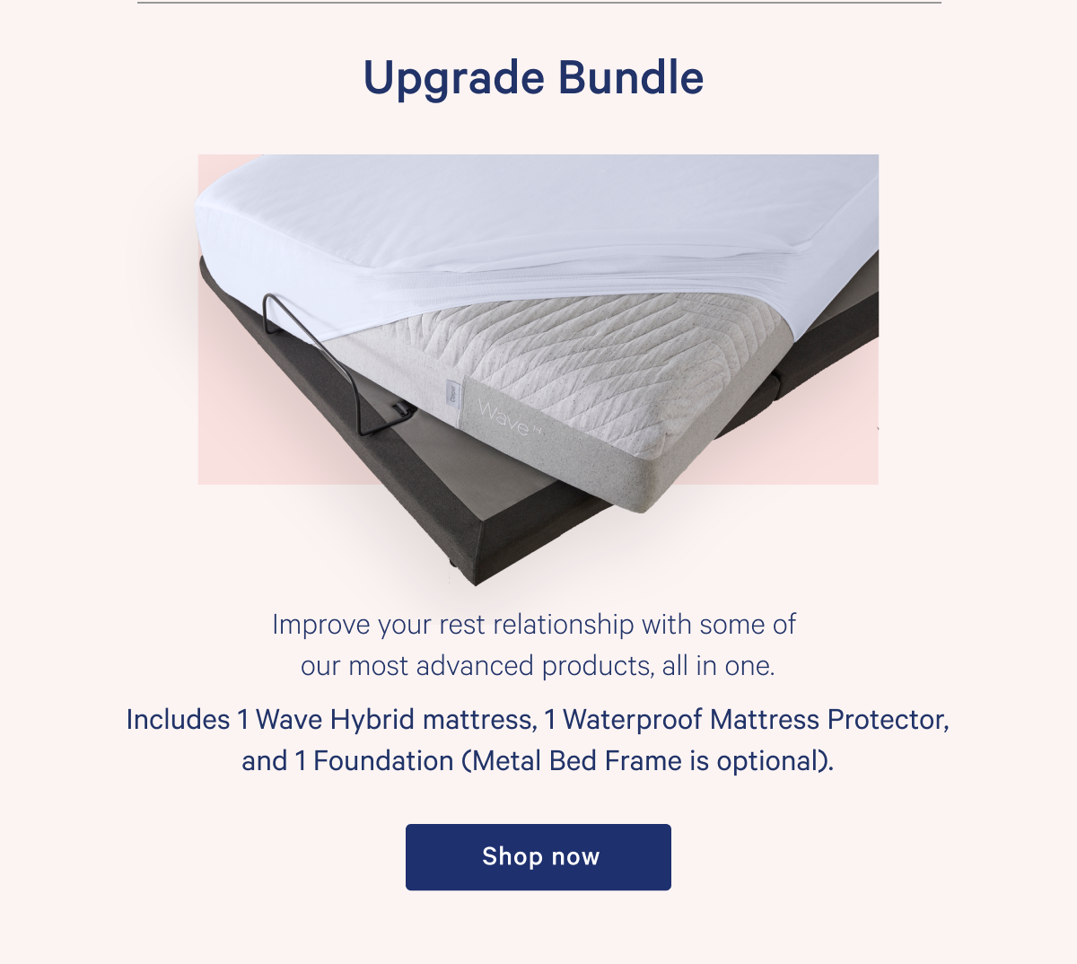 Upgrade Bundle >> Improve your rest relationship with some of our most advanced products, all in one. >> Includes 1 Wave Hybrid mattress, 1 Waterproof Mattress Protector, and 1 Foundation (Metal Bed Frame is optional). >> Shop now >>