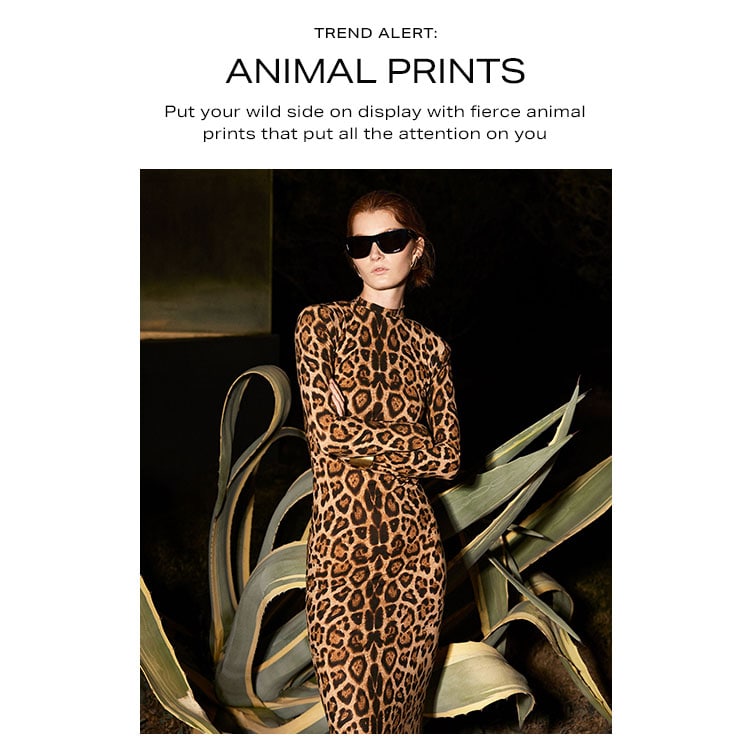 Trend Alert: Animal Prints. Put your wild side on display with fierce animal prints that put all the attention on you. Shop Now