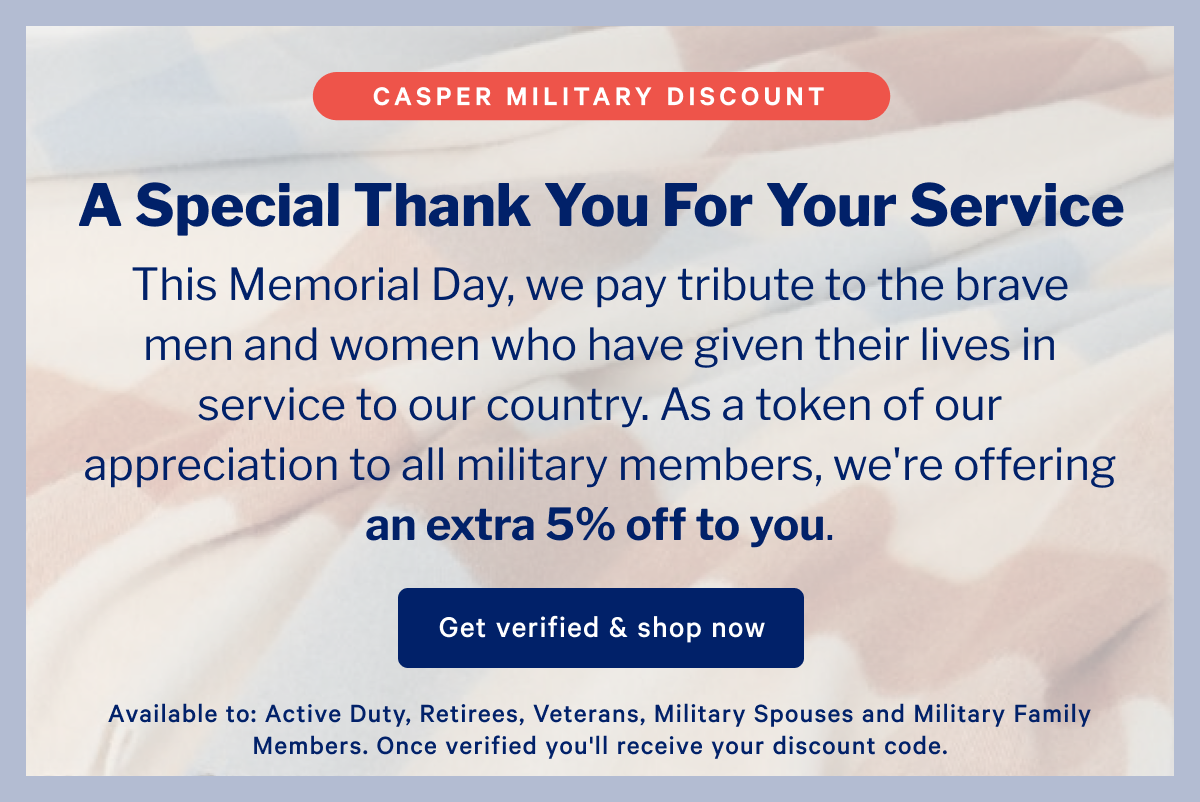 Casper Military Discount >> A Special Thank You For Your Service >> This Memorial Day, we pay tribute to the brave men and women who have given their lives in service to our country. As a token of our appreciation to all military members, we're offering an extra 5% off to you. >> Get verified & shop now >>