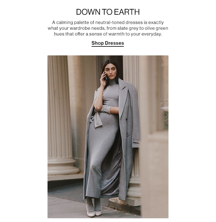 DOWN TO EARTH. A calming palette of neutral-toned dresses is exactly what your wardrobe needs, from slate grey to olive green hues that offer a sense of warmth to your everyday. Shop Dresses