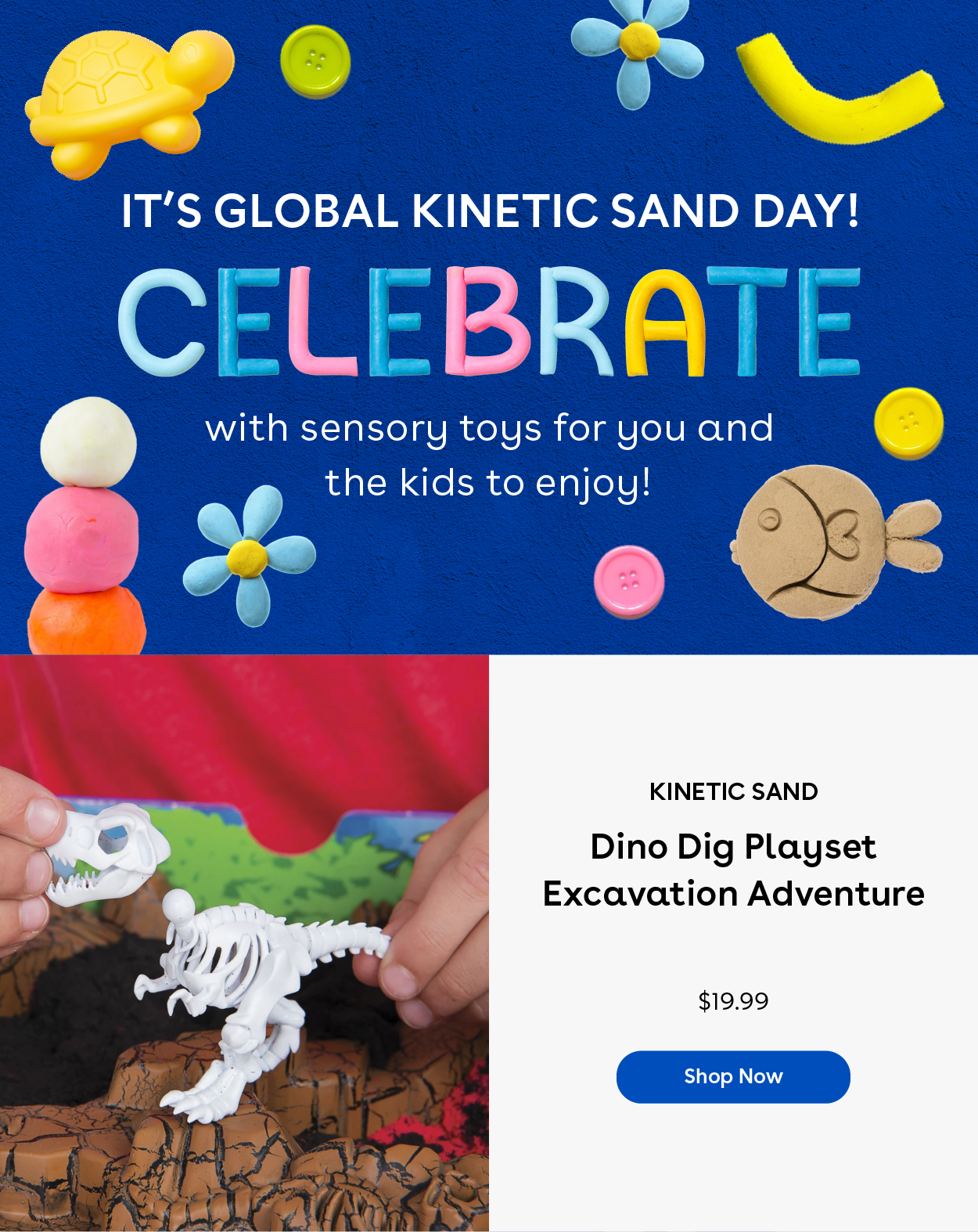 It's Global Kinetic Sand Day! Celebrate with sensory toys for you and the kids to enjoy! Kinetic Sand Dino Dig Excavation Adventure $19.99 Shop Now