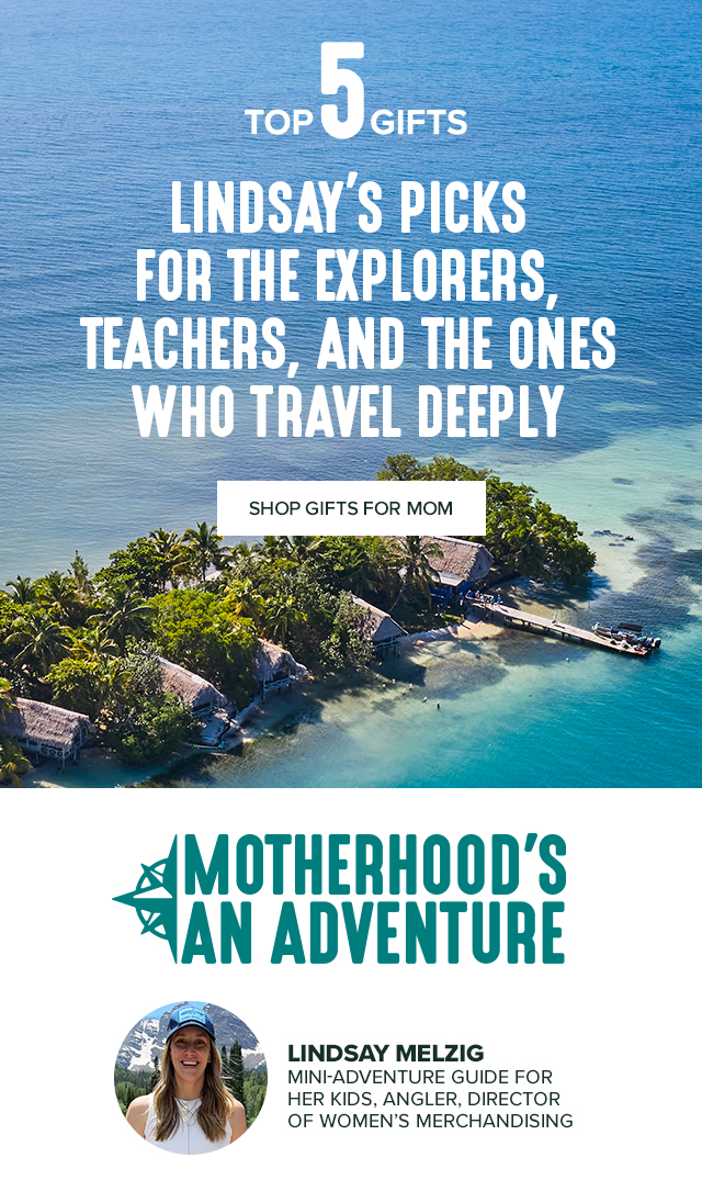 Top 5 Gifts LINDSAY’S PICKS FOR THE EXPLORERS, TEACHERS AND THE ONES WHO TRAVEL DEEPLY MOTHERHOOD'S AN ADVENTURE LINDSAY MELZIG MINI-ADVENTURE GUIDE FOR HER KIDS, ANGLER, DIRECTOR OF WOMEN’S MERCHANDISING