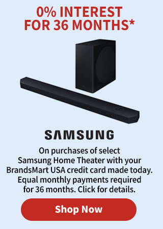 0% Interest for 36 Months* On Purchases of select Samsung Home Theater with your BrandsMart USA credit card made today. Equal monthly payments required for 36 months. Click for details. Shop Now.