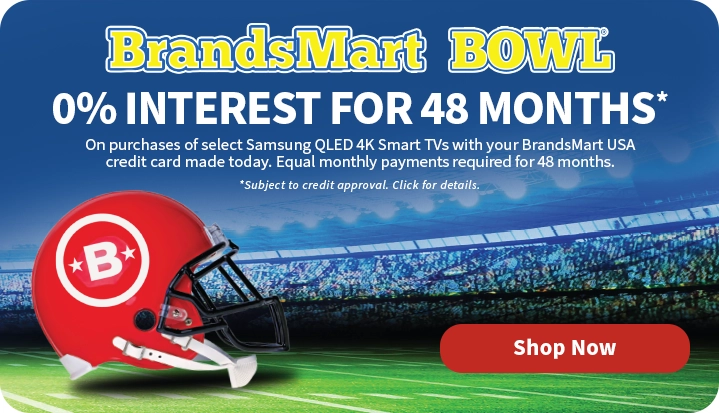 BrandsMart Bowl. 0% Interest for 48 Months on purchases of select Samsung QLED 4K Smart TVs with your BrandsMart USA credit card made today. Equal monthly payments required for 48 months. Subject to credit approval. Click for details. Shop Now