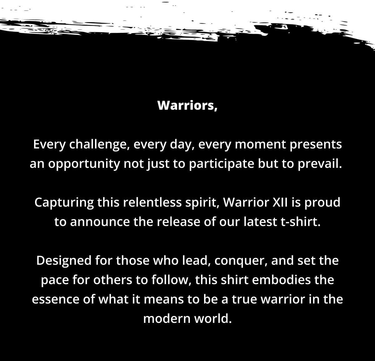 Warriors,  Every challenge, every day, every moment presents an opportunity not just to participate but to prevail.   Capturing this relentless spirit, Warrior XII is proud to announce the release of our latest t-shirt.  Designed for those who lead, conquer, and set the pace for others to follow, this shirt embodies the essence of what it means to be a true warrior in the modern world.