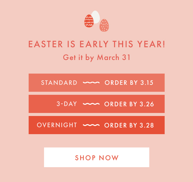 EASTER IS EARLY THIS YEAR! | Get it by March 31 | STANDARD ~ ORDER BY 3.15 | 3-DAY ~ ORDER BY 3.26 | OVERNIGHT ~ ORDER BY 3.28 | SHOP NOW