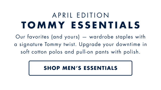 April edition  Tommy essentials  Our favorites (and yours) - wardrobe staples with a signature tommy twist. Upgrade your downtime in soft cotton polos and pull-on pants with with polish. Shop men's essentials                                         