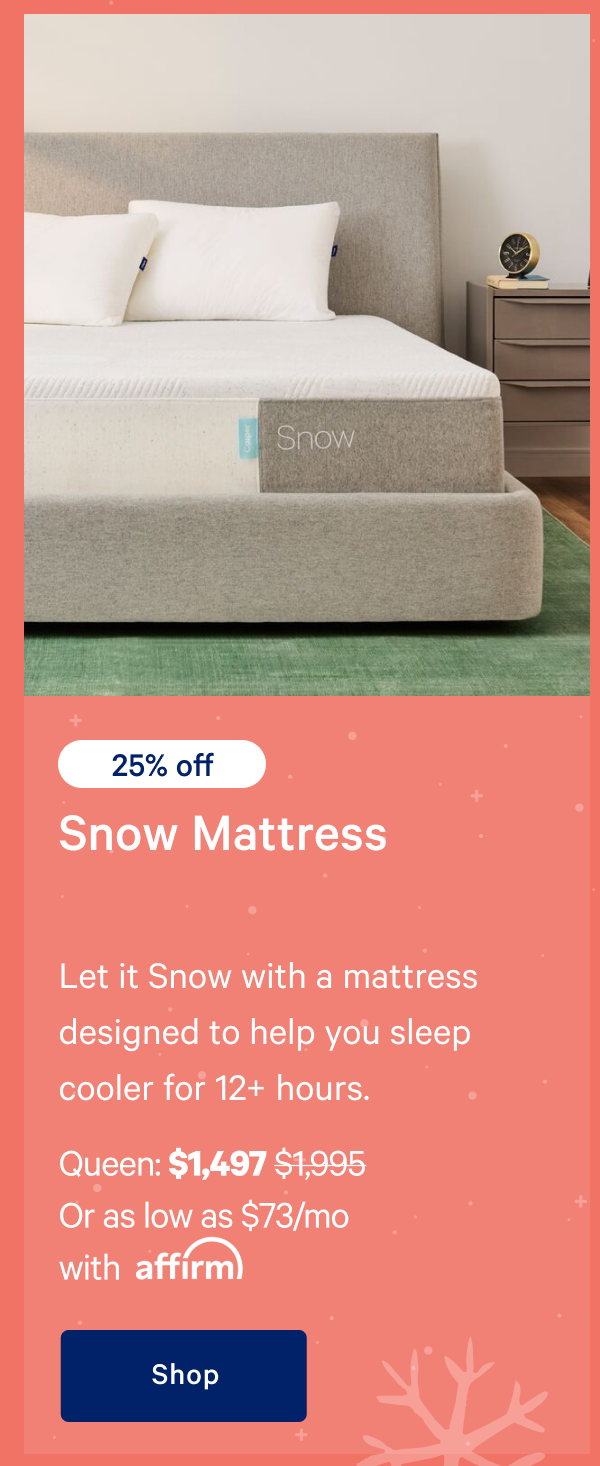 [25% off] >> Snow Mattress >> Let it Snow with a mattress designed to help you sleep cooler for 12+ hours. >> Queen: $1,497 ($1,995)  >> Or as low as $73/mo with affirm. >> Shop >> 