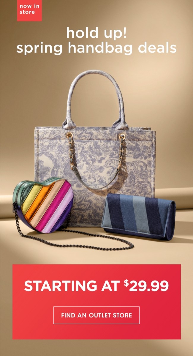 now in store | hold up! spring handbag deals | STARTING AT $29.99| FIND AN OUTLET STORE