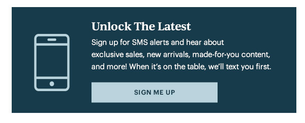 Unlock The Latest  Sign up for SMS alerts and hear about exclusive sales, new arrivals, made-for-you content, and more! When it's on the table, we'll text you first.   [SIGN ME UP]