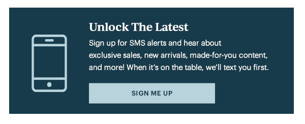 Unlock The Latest  Sign up for SMS alerts and hear about exclusive sales, new arrivals, made-for-you content, and more! When it's on the table, we'll text you first.   [SIGN ME UP]