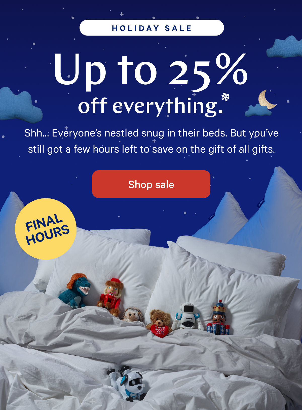 [Holiday Sale] >> Up to 25% off everything.* >> Shh,,, Everyone nestled snug in their beds. But you've still got a few hours left to save on the gifts of all gifts. >> Shop sale >> 