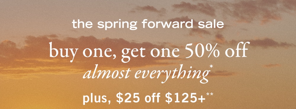 the spring forward sale 
buy one, get one 50% off 
almost everything* 
plus, $25 off $125+**