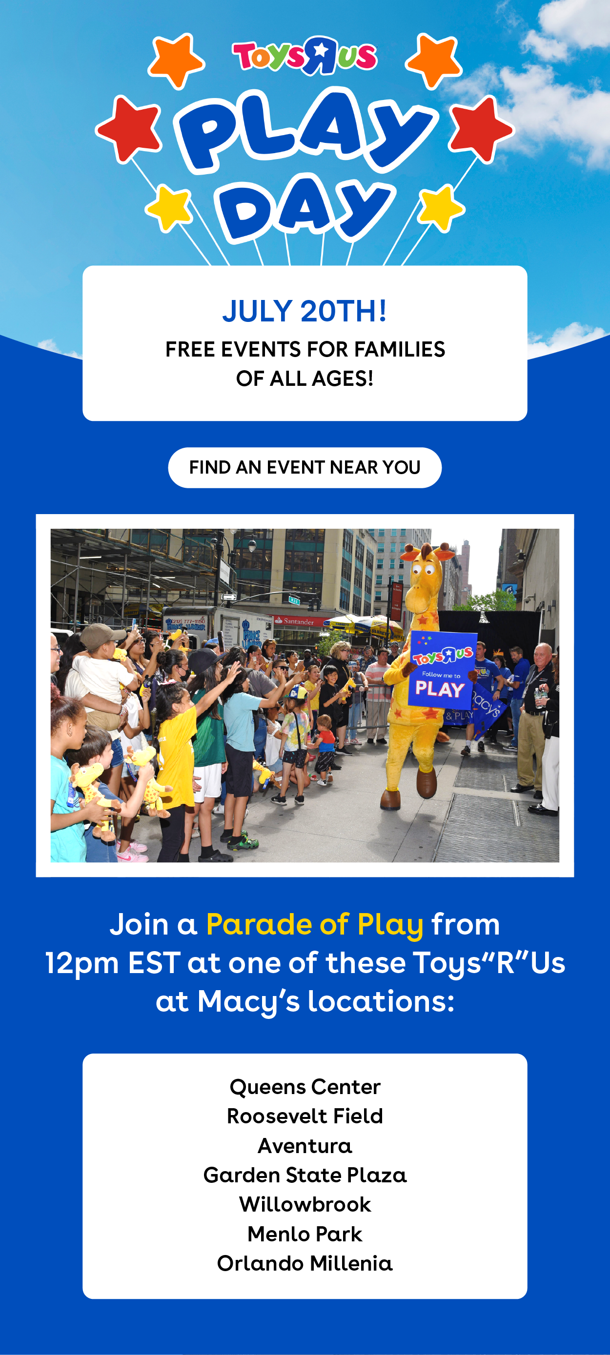 Toys"R"Us Play Day - July 20th! Free events for families of all ages! Find an event near you. Join a Parade of Play from 12pm EST at one of these Toys"R"Us at Macy's locations: Queens Center, Roosevelt Field, Aventura, Garden State Plaza, Willowbrook, Menlo Park, Orlando Millenia