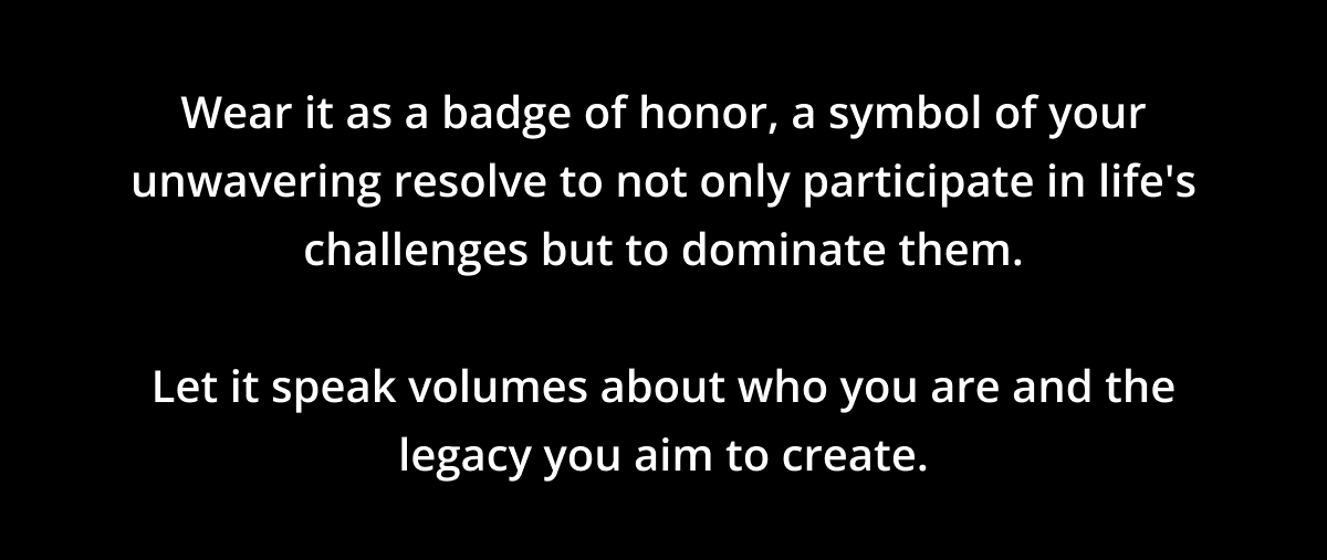 Wear it as a badge of honor, a symbol of your unwavering resolve to not only participate in life's challenges but to dominate them.   Let it speak volumes about who you are and the legacy you aim to create.