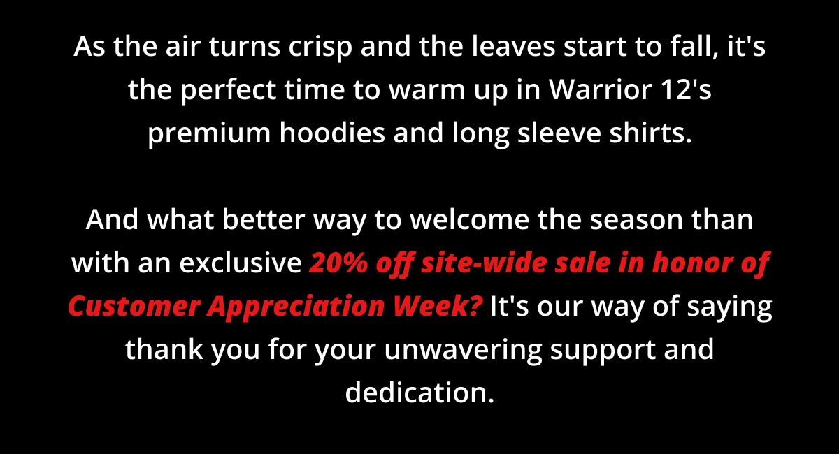 As the air turns crisp and the leaves start to fall, it's the perfect time to warm up in Warrior 12's premium hoodies and long sleeve shirts.  And what better way to welcome the season than with an exclusive 20% off site-wide sale in honor of Customer Appreciation Week? It's our way of saying thank you for your unwavering support and dedication.