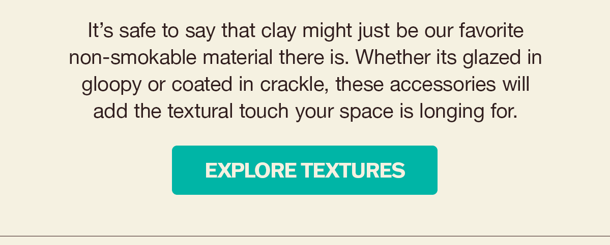 It's safe to say that clay might just be our favorite non-smokable material there is. Whether its glazed in gloopy or coated in crackle, these accessories will add the textural touch your space is longing for. | Explore Textures