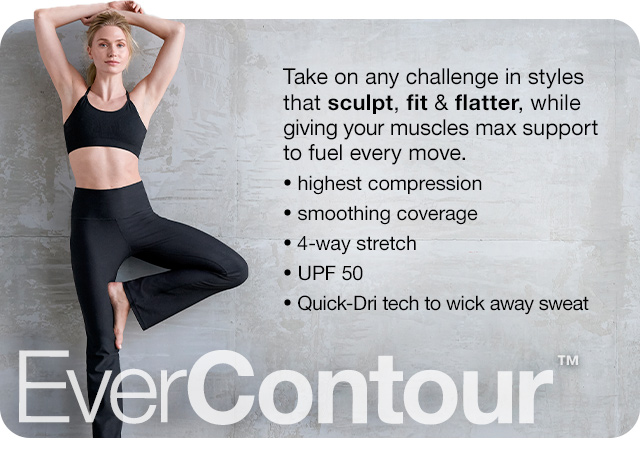 EverContour. Take on any challenge in styles that sculpt, fit & flatter, while giving your muscles max support to fuel every move. Highest compression | smoothing coverage | 4-way stretch | UPF 50 | Quick-Dri tech to wick away sweat