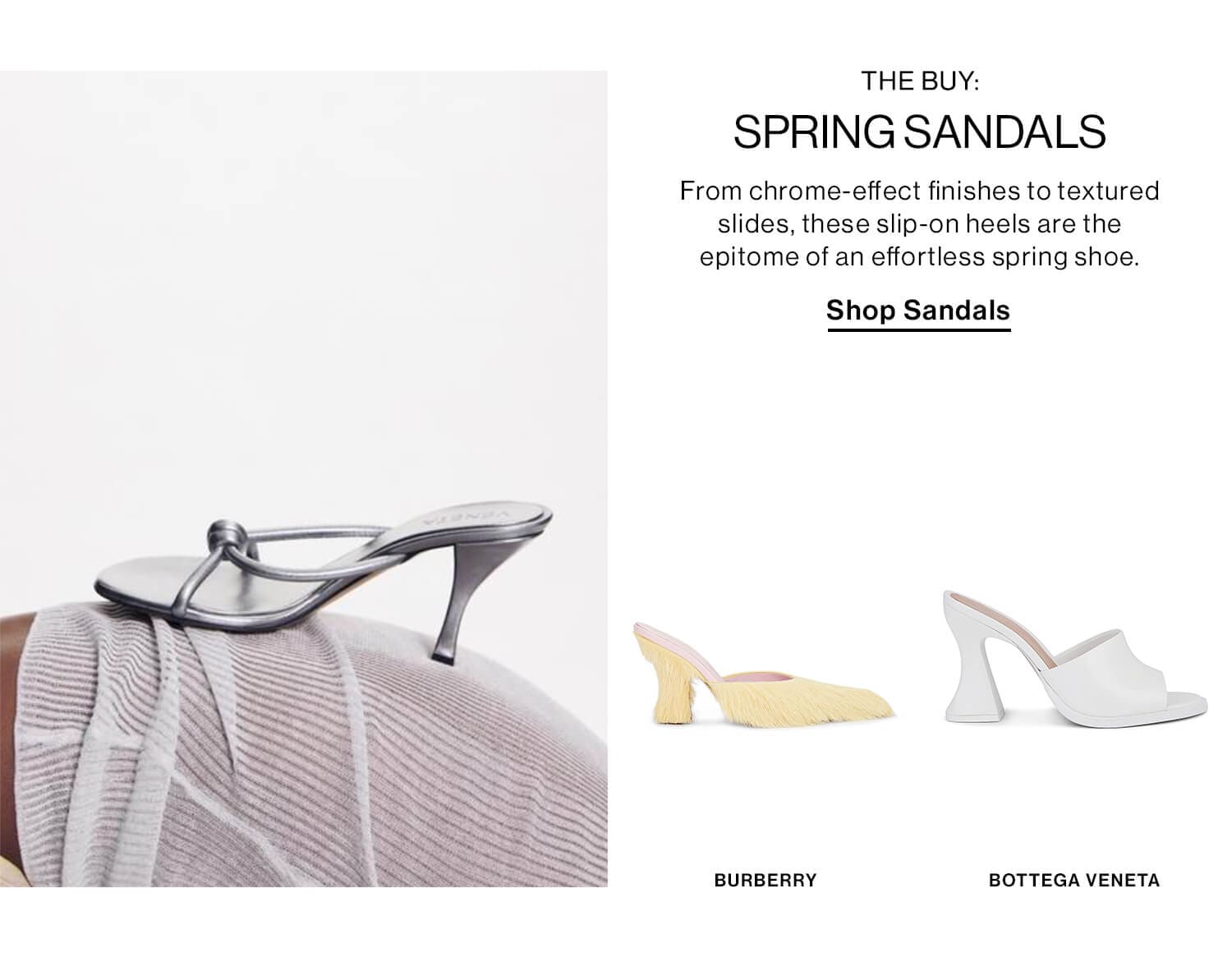 THE BUY: SPRING SANDALS DEK: From chrome-effect finishes to textured slides, these slip-on heels are the epitome of an effortless spring shoe. CTA: Shop Sandals