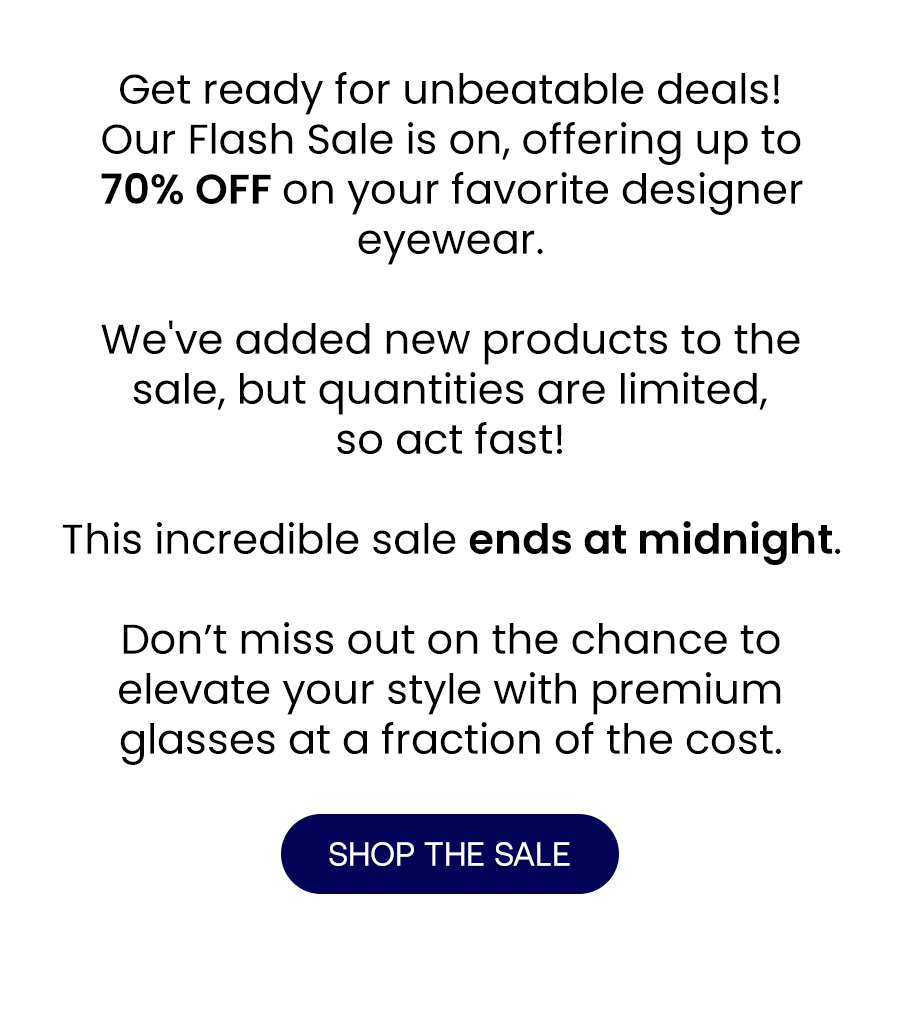 Get ready for unbeatable deals!  Our Flash Sale is on, offering up to 70% OFF on your favorite designer eyewear.  We've added new products to the sale, but quantities are limited, so act fast!  This incredible sale ends at midnight. Don’t miss out on the chance to elevate your style with premium glasses at a fraction of the cost.