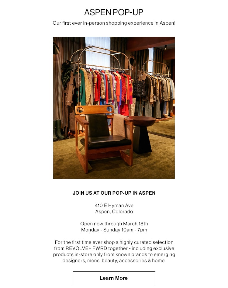 ASPEN POP-UP. Our first ever in-person shopping experience in Aspen! JOIN US AT OUR POP-UP IN ASPEN. 410 E Hyman Ave, Aspen, Colorado. Open December 15th -  March 18th;  Monday - Sunday 10am - 7pm. For the first time ever shop a highly curated selection from REVOLVE+ FWRD together - including exclusive products in-store only from known brands to emerging designers, mens, beauty, accessories & home. Learn More