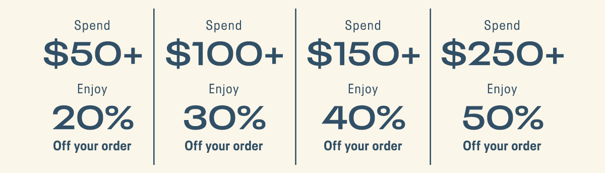 Spend $50+ Enjoy 20% Off your order | Spend $ 100+ Enjoy 30% Off your order | Spend $150+ Enjoy 40% Off your order | Spend $250+ Enjoy 50% Off your order.