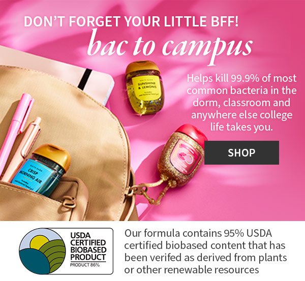 Don’t forget your little BFF! Bac to campus. Helps kill 99.9% of most common bacteria in the dorm, classroom and anywhere else college life takes you. Shop. Our formula contains 95% USDA certified biobased content that has been verified as derived from plants or other renewable resources 