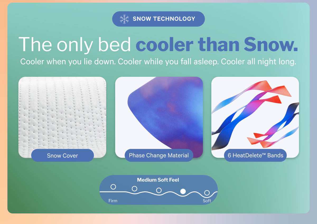 The only bed cooler than Snow. >> Cooler when you lie down. Cooler while you fall asleep. Cooler all night long. >>