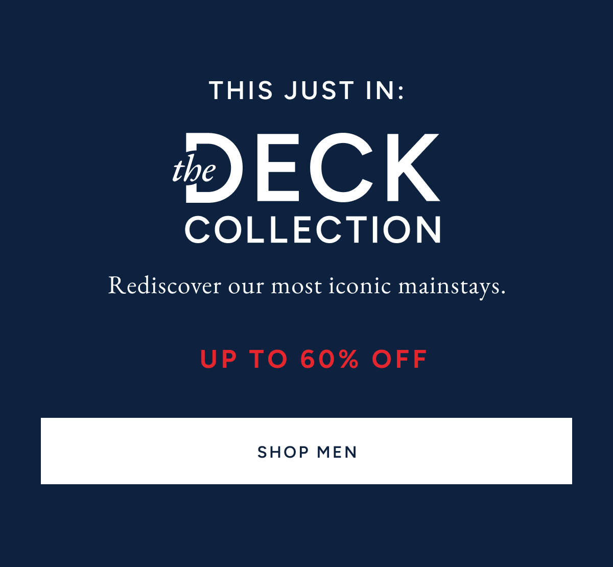 This just in. The deck collection. Rediscover our most iconic mainstays. Up to 60% off. SHOP MEN