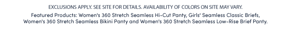 EXCLUSIONS APPLY. SEE SITE FOR DETAILS. AVAILABILITY OF COLORS ON SITE MAY VARY.  Featured Products: Women's 360 Stretch Seamless Hi-Cut Panty, Girls' Seamless Classic Briefs,  Women's 360 Stretch Seamless Bikini Panty and Women's 360 Stretch Seamless Low-Rise Brief Panty. 