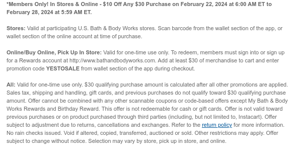 *Members Only! In Stores & Online - $10 Off Any $30 Purchase on February 22, 2024 at 6:00 AM ET to February 28, 2024 at 5:59 AM ET.  Stores: Valid at participating U.S. Bath & Body Works stores. Scan barcode from the wallet section of the app, or wallet section of the online account at time of purchase.  Online/Buy Online, Pick Up In Store: Valid for one-time use only. To redeem, members must sign into or sign up for a Rewards account at http://www.bathandbodyworks.com. Add at least $30 of merchandise to cart and enter promotion code YESTOSALE from wallet section of the app during checkout.  All: Valid for one-time use only. $30 qualifying purchase amount is calculated after all other promotions are applied. Sales tax, shipping and handling, gift cards, and previous
 purchases do not qualify toward $30 qualifying purchase amount. Offer cannot be combined with any other scannable coupons or code-based offers except My Bath & Body Works Rewards and Birthday Reward. This offer is not redeemable for cash or gift cards. Offer is not valid toward previous purchases or on product purchased through third parties (including, but not limited to, Instacart). Offer subject to adjustment due to returns, cancellations and exchanges. Refer to the return policy for more information. No rain checks issued. Void if altered, copied, transferred, auctioned or sold. Other restrictions may apply. Offer subject to change without notice. Selection may vary by store, pick up in store, and online.