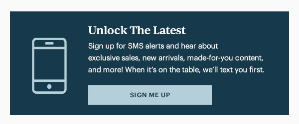 Unlock The Latest  Sign up for SMS alerts and hear about exclusive sales, new arrivals, made-for-you content, and more! When it's on the table, we'll text you first.   [SIGN ME UP]