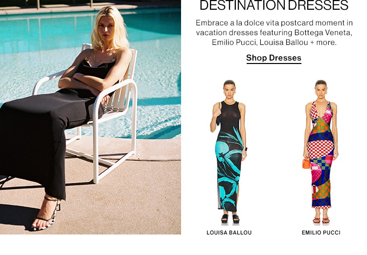 DESTINATION DRESSES DEK: Embrace a la dolce vita postcard moment in vacation dresses featuring Bottega Veneta, Emilio Pucci, Louisa Ballou + more. CTA: Shop Dresses