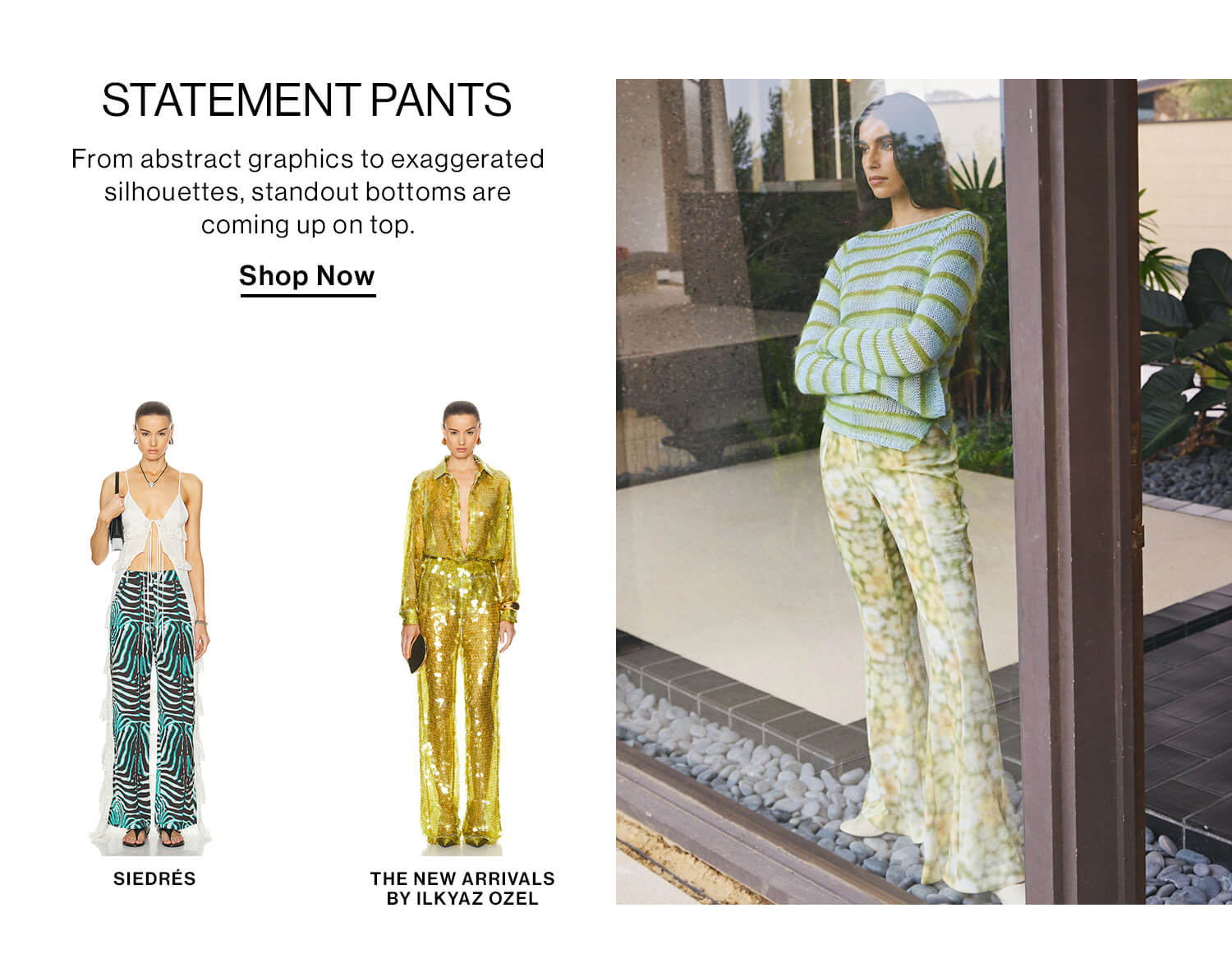 STATEMENT PANTS DEK: From abstract graphics to exaggerated silhouettes, standout bottoms are coming up on top. CTA: Shop Now