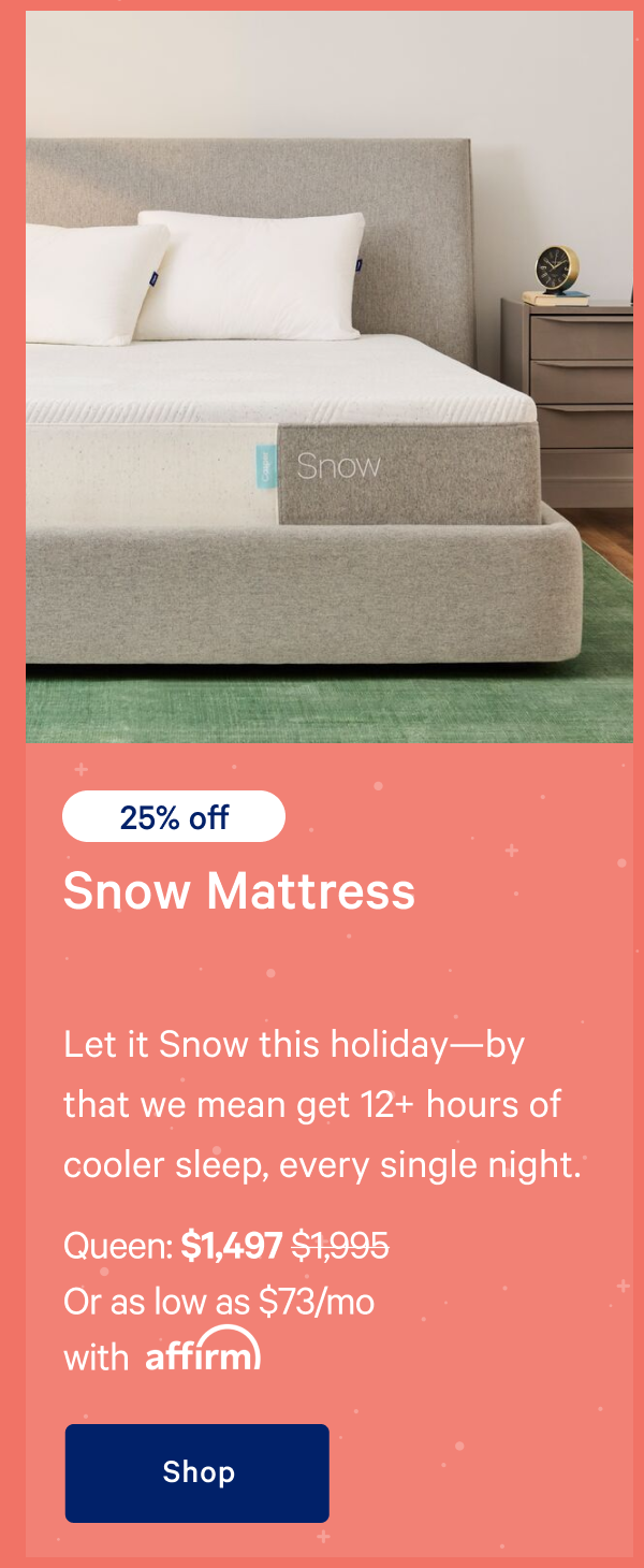 [25% off] >> Snow Mattress >> Let it Snow this holidayâ€”by that we mean get 12+ hours of cooler sleep, every single night. >> Queen: $1,497 ($1,995)  >> Or as low as $73/mo with affirm. >> Shop >> 