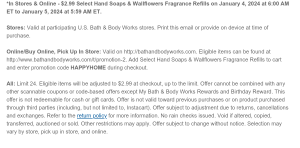 *In Stores & Online - $2.99 Select Hand Soaps on January 4, 2024 at 6:00 AM ET to January 5, 2024 at 5:59 AM ET.  Stores: Valid at participating U.S. Bath & Body Works stores. Print this email or provide on device at time of purchase.  Online/Buy Online, Pick Up In Store: Valid on http://bathandbodyworks.com. Eligible items can be found at http://www.bathandbodyworks.com/t/promotion-2. Add Select Hand Soaps to cart and enter promotion code HAPPYHOME during checkout.  All: Limit 24. Eligible items will be adjusted to $2.99 at checkout, up to the limit. Offer cannot be combined with any other scannable coupons or code-based offers except My Bath & Body Works Rewards and Birthday Reward. This offer is not redeemable for cash or gift cards. Offer is not valid toward
 previous purchases or on product purchased through third parties (including, but not limited to, Instacart). Offer subject to adjustment due to returns, cancellations and exchanges. Refer to the return policy for more information. No rain checks issued. Void if altered, copied, transferred, auctioned or sold. Other restrictions may apply. Offer subject to change without notice. Selection may vary by store, pick up in store, and online.