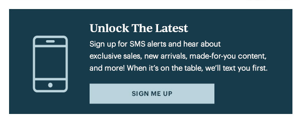 Unlock The Latest  Sign up for SMS alerts and hear about exclusive sales, new arrivals, made-for-you content, and more! When it's on the table, we'll text you first.   [SIGN ME UP]