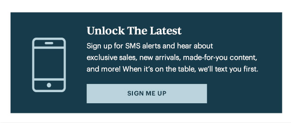 Unlock The Latest  Sign up for SMS alerts and hear about exclusive sales, new arrivals, made-for-you content, and more! When it's on the table, we'll text you first.   [SIGN ME UP]