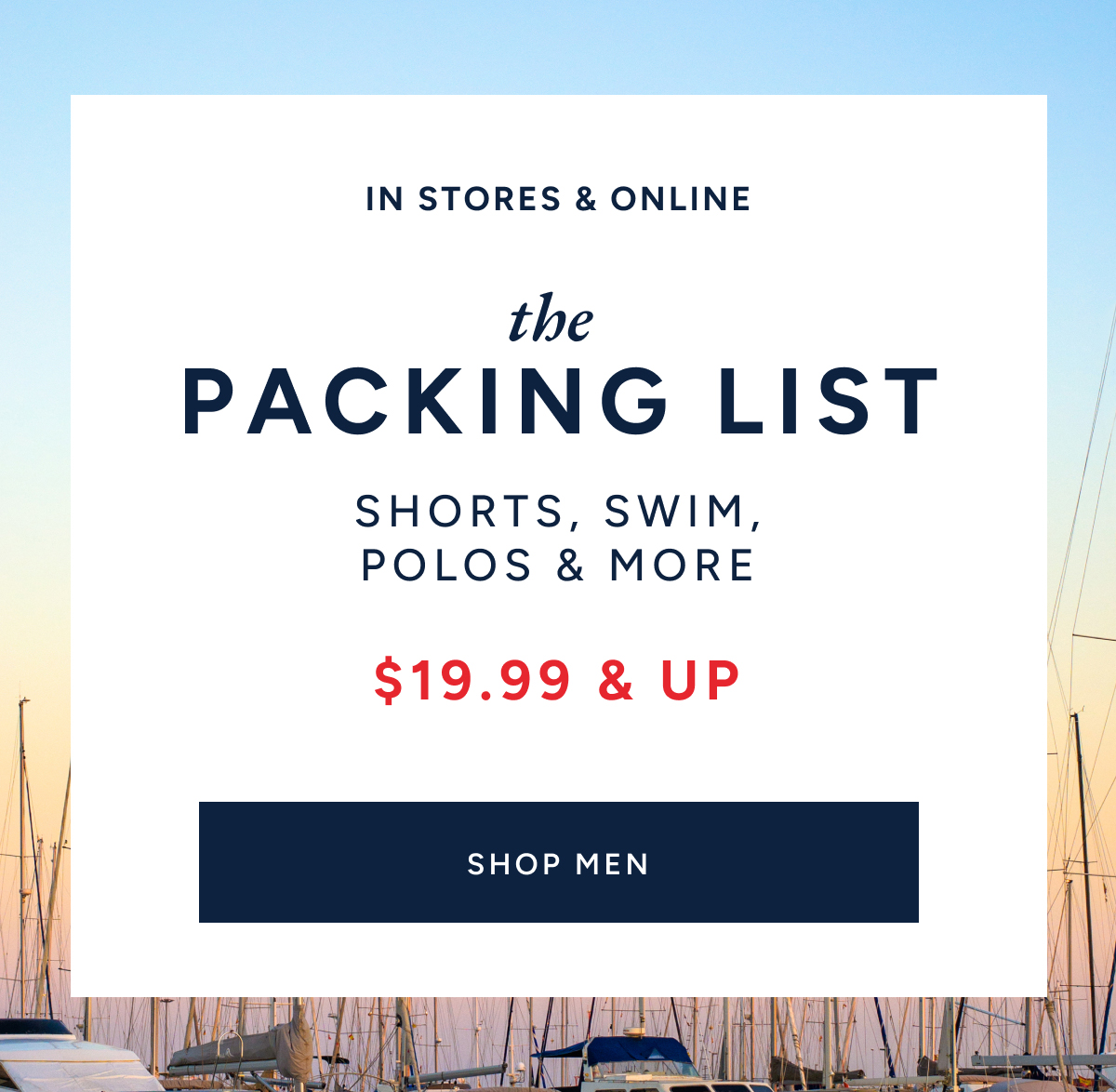 IN STORES & ONLINE. THE PACKING LIST. SHORTS, SWIM, POLOS & MORE. $19.99 & UP. SHOP MEN