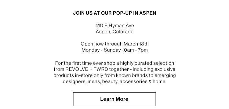 JOIN US AT OUR POP-UP IN ASPEN 410 E Hyman Ave Aspen, Colorado  Open now through March 18th Monday - Sunday 10am - 7pm  For the first time ever shop a highly curated selection from REVOLVE + FWRD together - including exclusive products in-store only from known brands to emerging designers, mens, beauty, accessories & home.  LEARN MORE