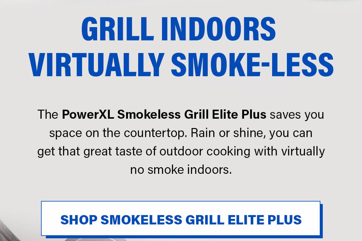 GRILL INDOORS VIRTUALLY SMOKE-LESS The PowerXL Smokeless Grill Elite Plus saves you space on the countertop. Rain or shine, you can get that great taste of outdoor cooking with virtually no smoke indoors. SHOP SMOKELESS GRILL ELITE PLUS