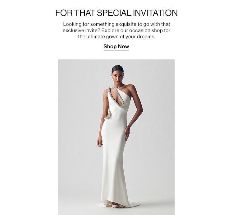 FOR THAT SPECIAL INVITATION DEK: Looking for something exquisite to go with that exclusive invite? Explore our occasion shop for the ultimate gown of your dreams. CTA: Shop Now