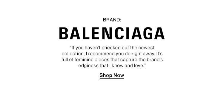 BRAND: BALENCIAGA DEK: “If you haven’t checked out the newest collection, I recommend you do right away. It’s full of feminine pieces that capture the brand’s edginess that I know and love.” CTA: Shop Now