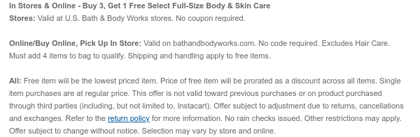 In Stores & Online - Buy 3, Get 1 Free Select Full-Size Body, Skin & Hair Care Stores: Valid at U.S. Bath & Body Works stores. No coupon required.  Online/Buy Online, Pick Up In Store: Valid on bathandbodyworks.com. No code required. Must add 4 items to bag to qualify. Shipping and handling apply to free items.  All: Free item will be the lowest priced item. Price of free item will be prorated as a discount across all items. Single item purchases are at regular price. This offer is not valid toward previous purchases or on product purchased through third parties (including, but not limited to, Instacart). Offer subject to adjustment due to returns, cancellations and exchanges. Refer to the return policy for more information. No rain checks issued. Other restrictions
 may apply. Offer subject to change without notice. Selection may vary by store and online.