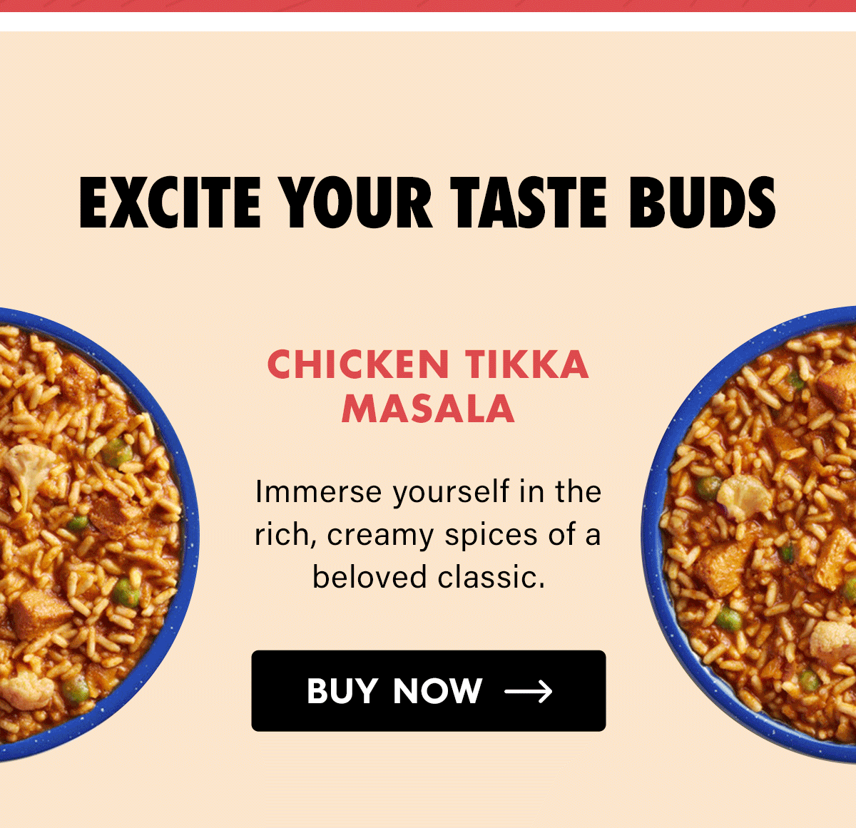 Excite Your Taste Buds  Chicken Tikka Masala Immerse yourself in the rich, creamy spices of a beloved classic. CTA: Buy Now