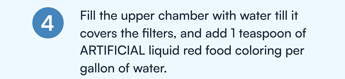 4) Fill the upper chamber with water till it covers the filters, and add 1 teaspoon of ARTIFICIAL liquid red food coloring per gallon of water.