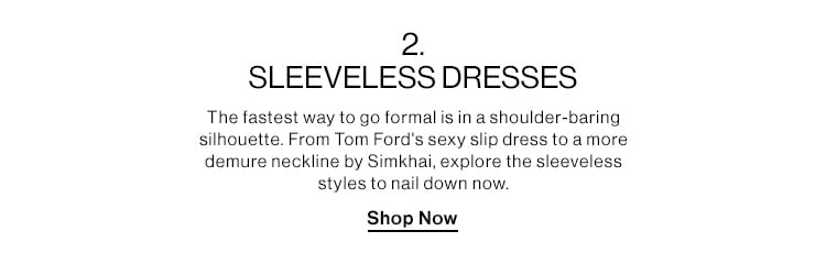 2. SLEEVELESS DRESSES DEK: The fastest way to go formal is in a shoulder-baring silhouette. From Tom Ford's sexy slip dress to a more demure neckline by Simkhai, explore the sleeveless styles to nail down now. CTA: Shop Now