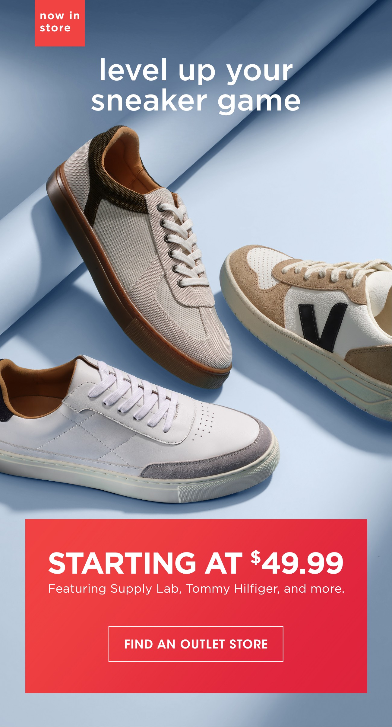 now in store | level up your sneaker game | STARTING AT $49.99 | Featuring Supply Lab, Tommy Hilfiger, and more. | FIND AN OUTLET STORE | *Save 45-50% on comparable value.