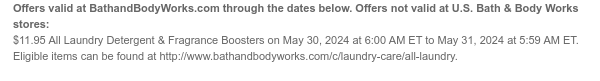 Offers valid at BathandBodyWorks.com through the dates below. Offers not valid at U.S. Bath & Body Works stores: $11.95 All Laundry Detergent & Fragrance Boosters on May 30, 2024 at 6:00 AM ET to May 31, 2024 at 5:59 AM ET. Eligible items can be found at http://www.bathandbodyworks.com/c/laundry-care/all-laundry.