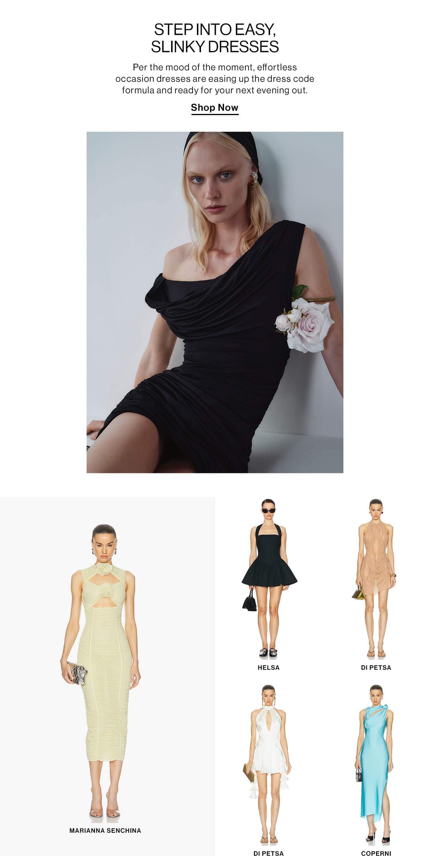 STEP INTO EASY, SLINKY DRESSES DEK: Per the mood of the moment, effortless occasion dresses are easing up the dress code formula and ready for your next evening out. CTA: Shop Now